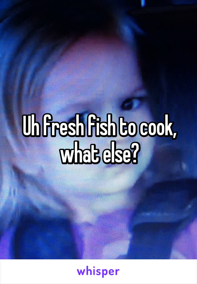 Uh fresh fish to cook, what else?