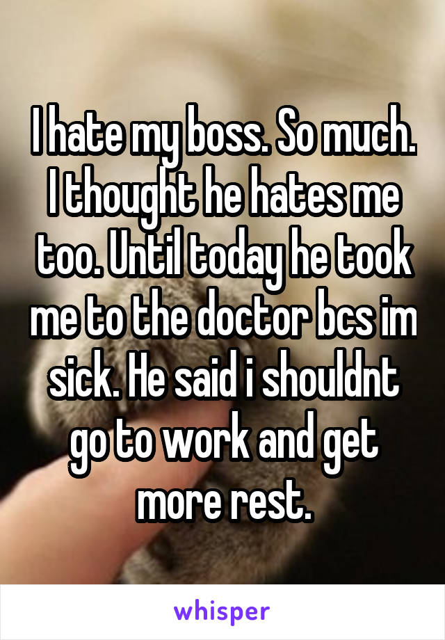 I hate my boss. So much. I thought he hates me too. Until today he took me to the doctor bcs im sick. He said i shouldnt go to work and get more rest.