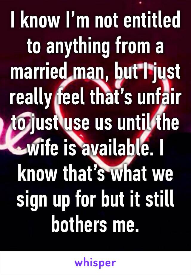 I know I’m not entitled to anything from a married man, but I just really feel that’s unfair to just use us until the wife is available. I know that’s what we sign up for but it still bothers me. 