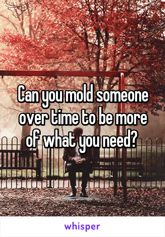 Can you mold someone over time to be more of what you need? 