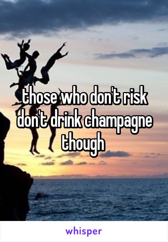 those who don't risk don't drink champagne though 
