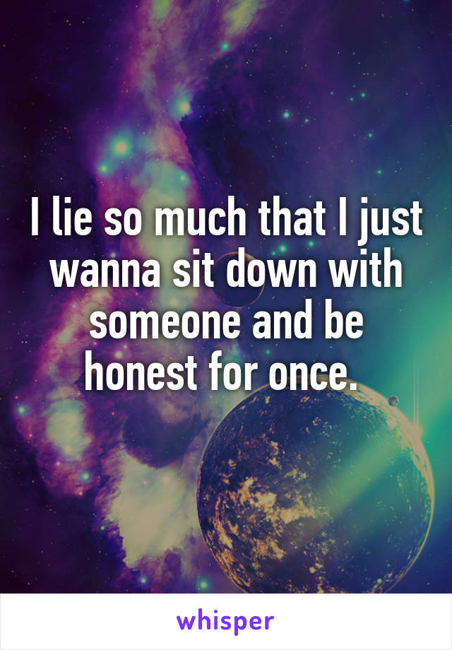 I lie so much that I just wanna sit down with someone and be honest for once. 
