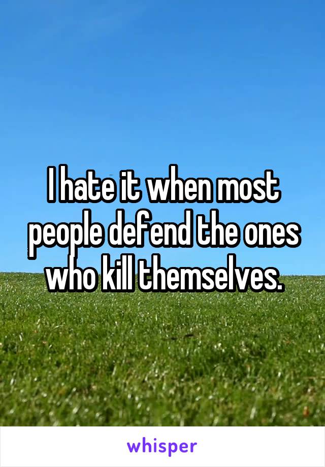I hate it when most people defend the ones who kill themselves.