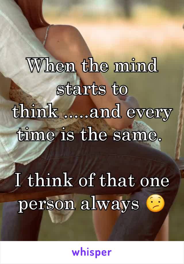 When the mind starts to think .....and every time is the same. 

I think of that one person always 😕