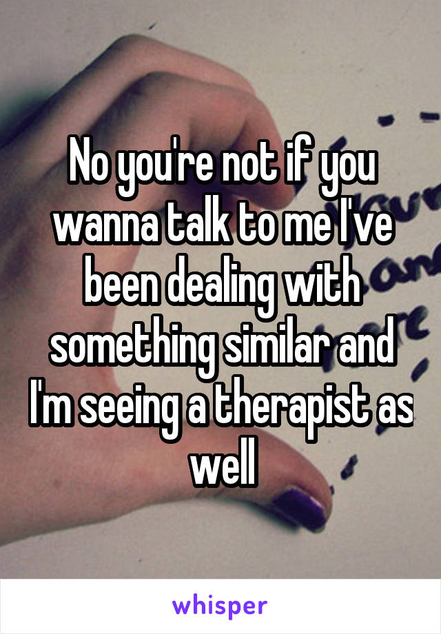 No you're not if you wanna talk to me I've been dealing with something similar and I'm seeing a therapist as well