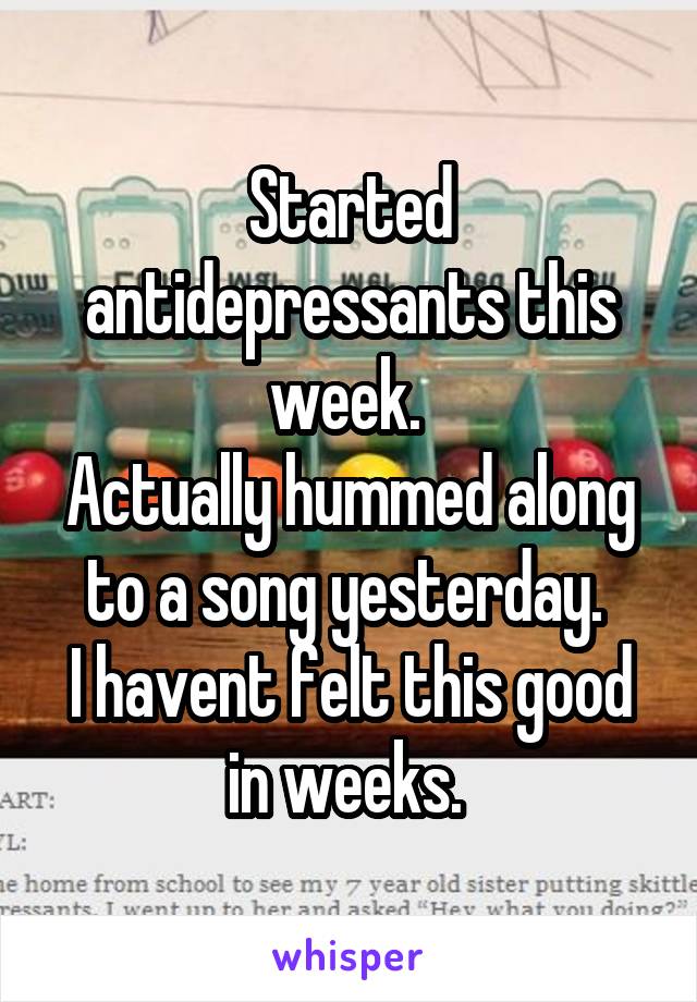 Started antidepressants this week. 
Actually hummed along to a song yesterday. 
I havent felt this good in weeks. 