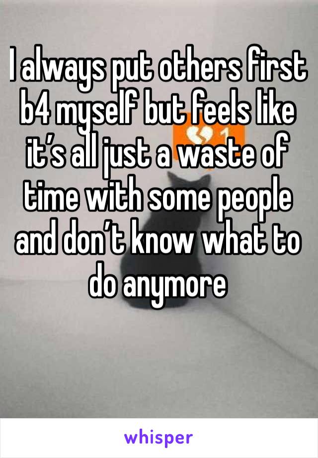 I always put others first b4 myself but feels like it’s all just a waste of time with some people and don’t know what to do anymore