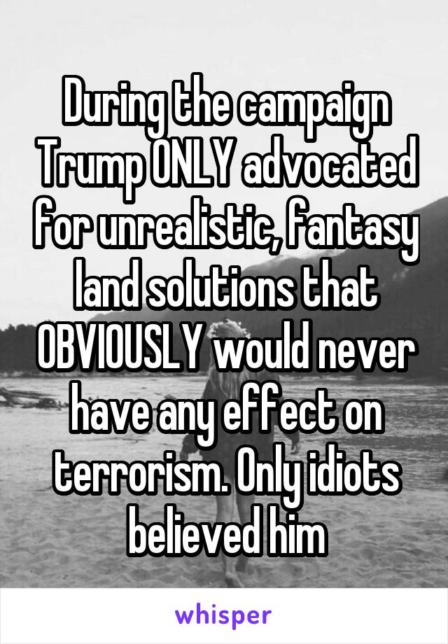 During the campaign Trump ONLY advocated for unrealistic, fantasy land solutions that OBVIOUSLY would never have any effect on terrorism. Only idiots believed him