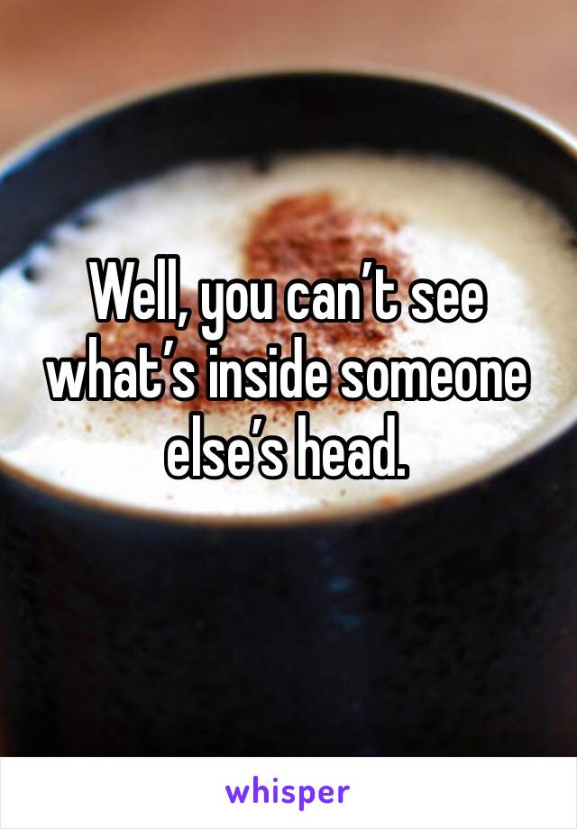 Well, you can’t see what’s inside someone else’s head.