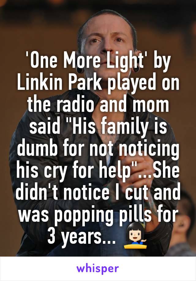 'One More Light' by Linkin Park played on the radio and mom said "His family is dumb for not noticing his cry for help"...She didn't notice I cut and was popping pills for 3 years... 💁🏻
