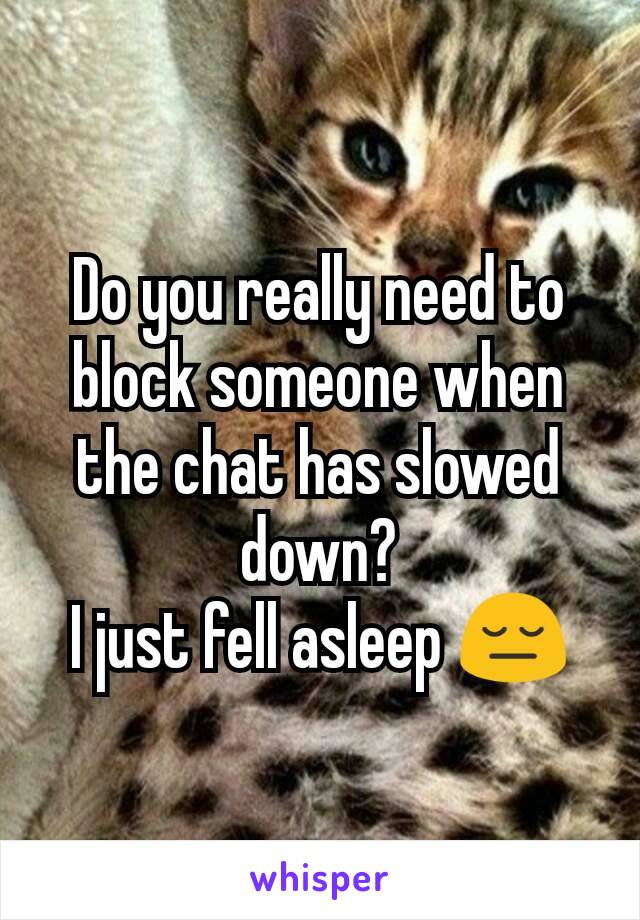 Do you really need to block someone when the chat has slowed down?
I just fell asleep 😔