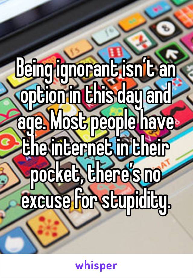 Being ignorant isn’t an option in this day and age. Most people have the internet in their pocket, there’s no excuse for stupidity.