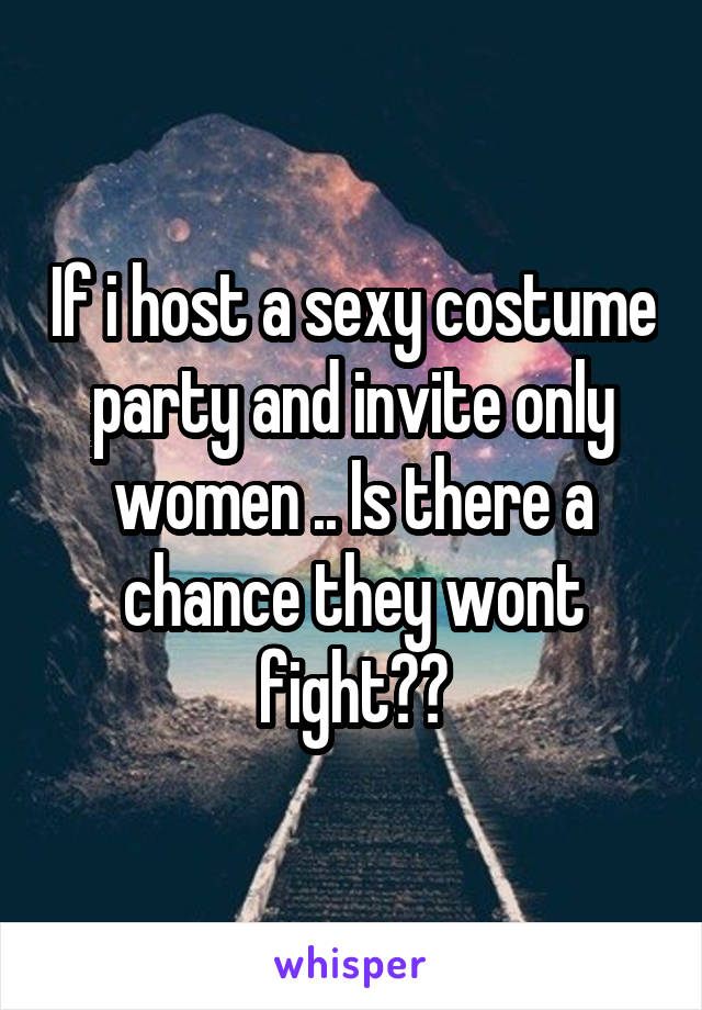 If i host a sexy costume party and invite only women .. Is there a chance they wont fight??