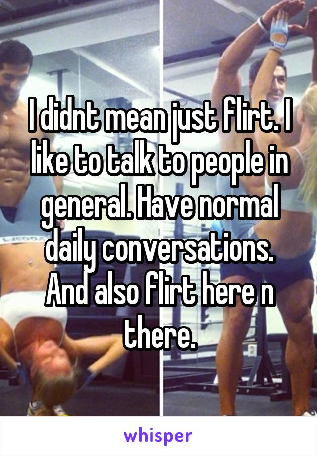 I didnt mean just flirt. I like to talk to people in general. Have normal daily conversations. And also flirt here n there.