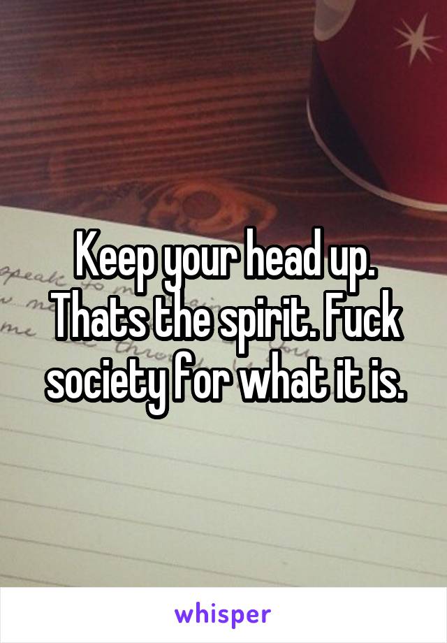 Keep your head up. Thats the spirit. Fuck society for what it is.