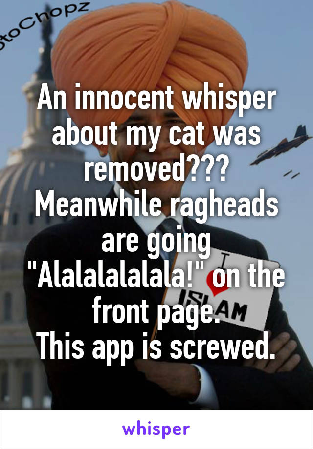 An innocent whisper about my cat was removed??? Meanwhile ragheads are going "Alalalalalala!" on the front page.
This app is screwed.