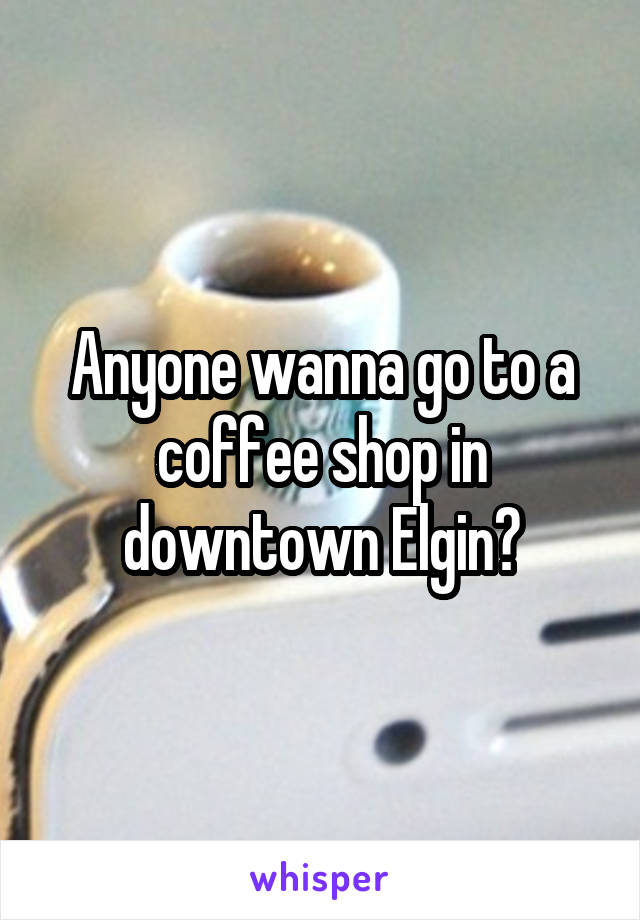 Anyone wanna go to a coffee shop in downtown Elgin?