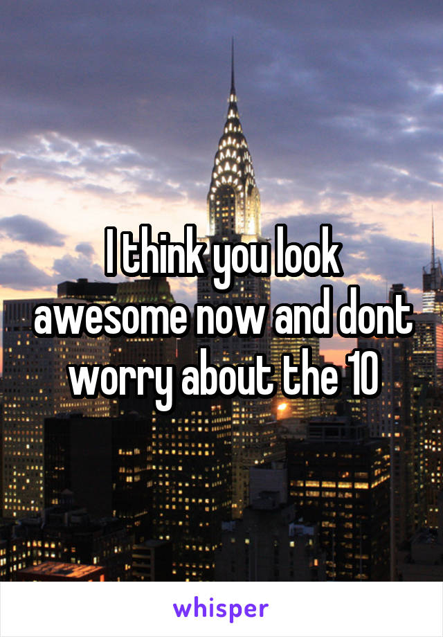 I think you look awesome now and dont worry about the 10