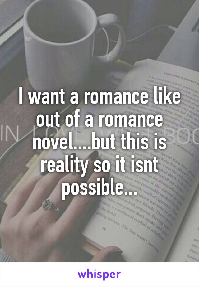 I want a romance like out of a romance novel....but this is reality so it isnt possible...