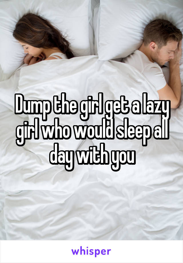 Dump the girl get a lazy girl who would sleep all day with you