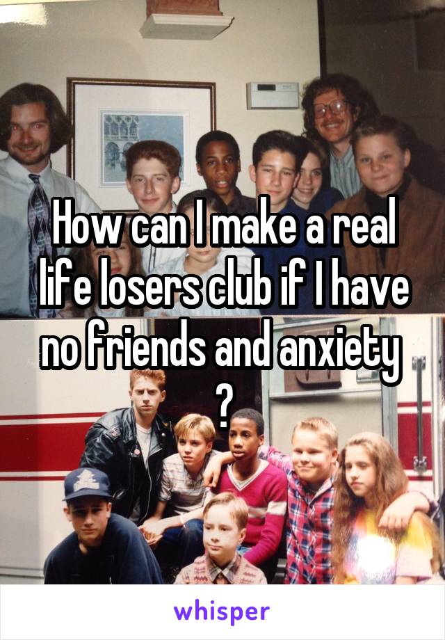 How can I make a real life losers club if I have no friends and anxiety  ?