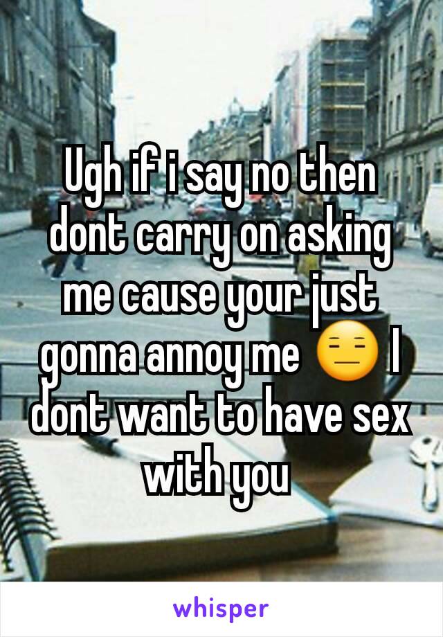 Ugh if i say no then dont carry on asking me cause your just gonna annoy me 😑 I dont want to have sex with you 