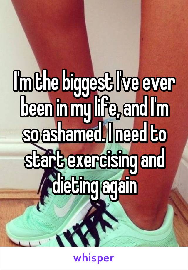 I'm the biggest I've ever been in my life, and I'm so ashamed. I need to start exercising and dieting again