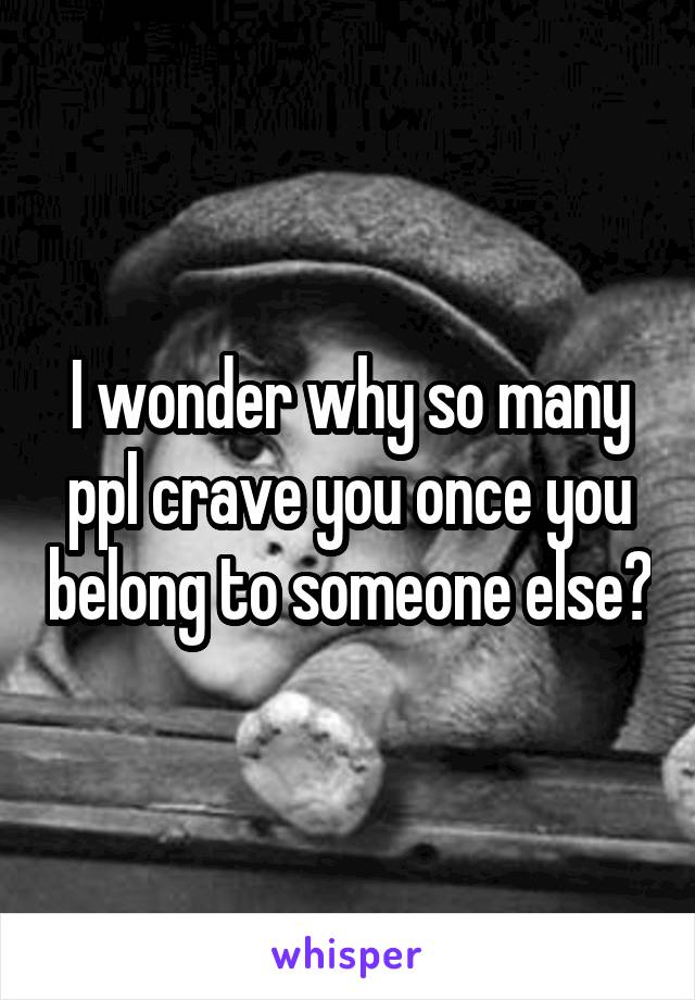 I wonder why so many ppl crave you once you belong to someone else?