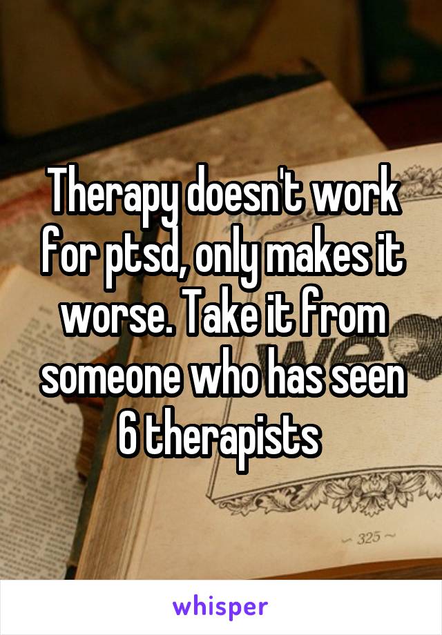 Therapy doesn't work for ptsd, only makes it worse. Take it from someone who has seen 6 therapists 