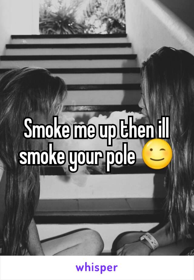 Smoke me up then ill smoke your pole 😉