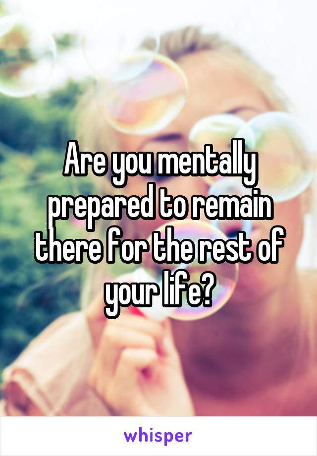 Are you mentally prepared to remain there for the rest of your life?