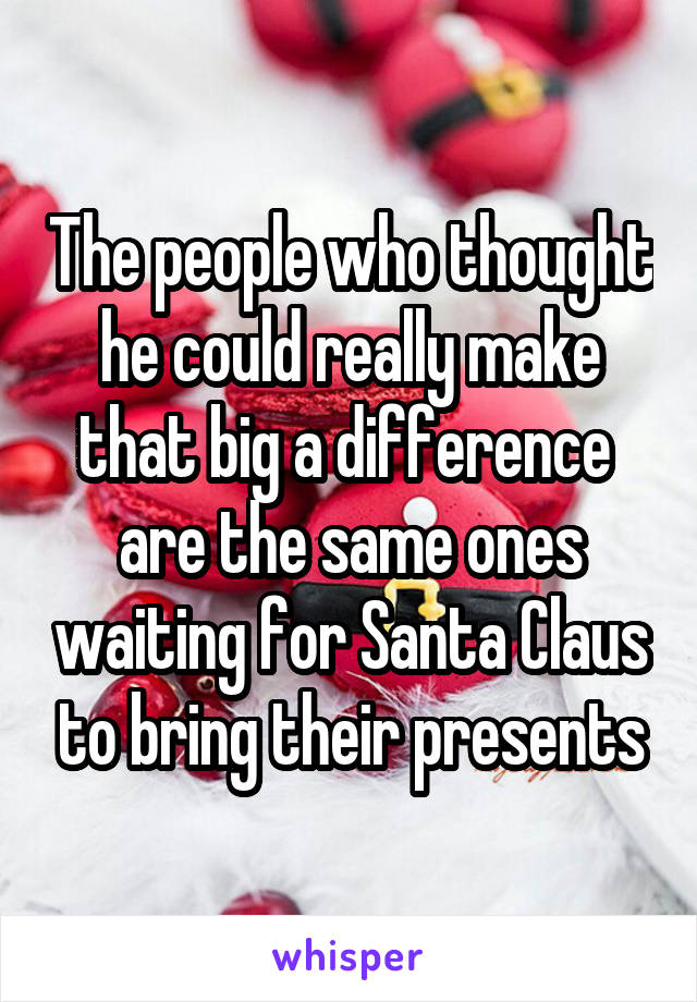 The people who thought he could really make that big a difference  are the same ones waiting for Santa Claus to bring their presents