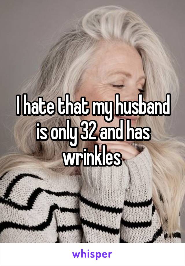 I hate that my husband is only 32 and has wrinkles 