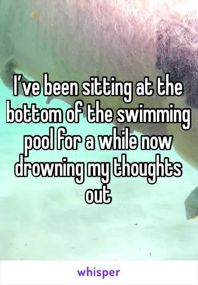 I’ve been sitting at the bottom of the swimming pool for a while now drowning my thoughts out