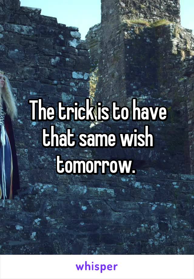 The trick is to have that same wish tomorrow. 
