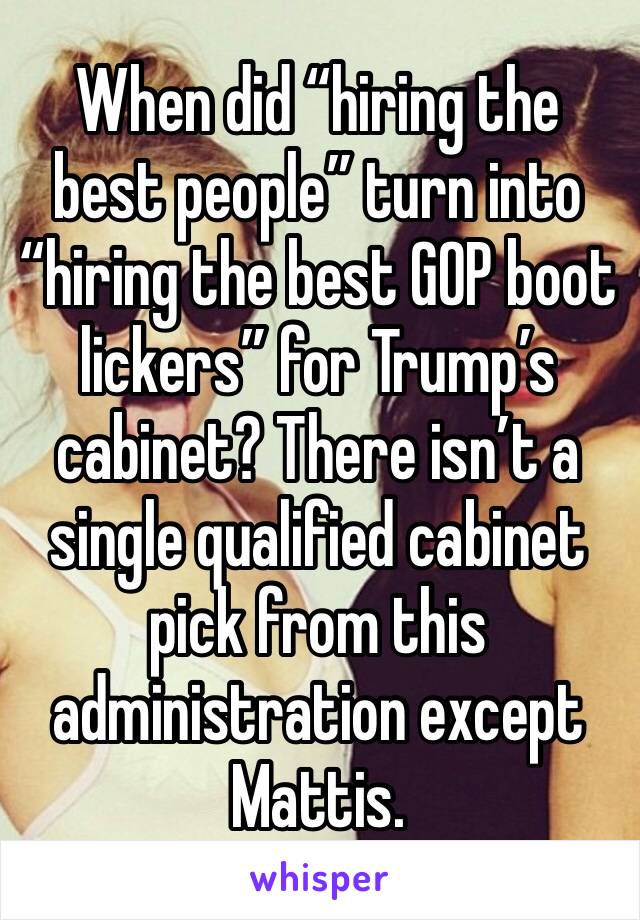 When did “hiring the best people” turn into “hiring the best GOP boot lickers” for Trump’s cabinet? There isn’t a single qualified cabinet pick from this administration except Mattis.