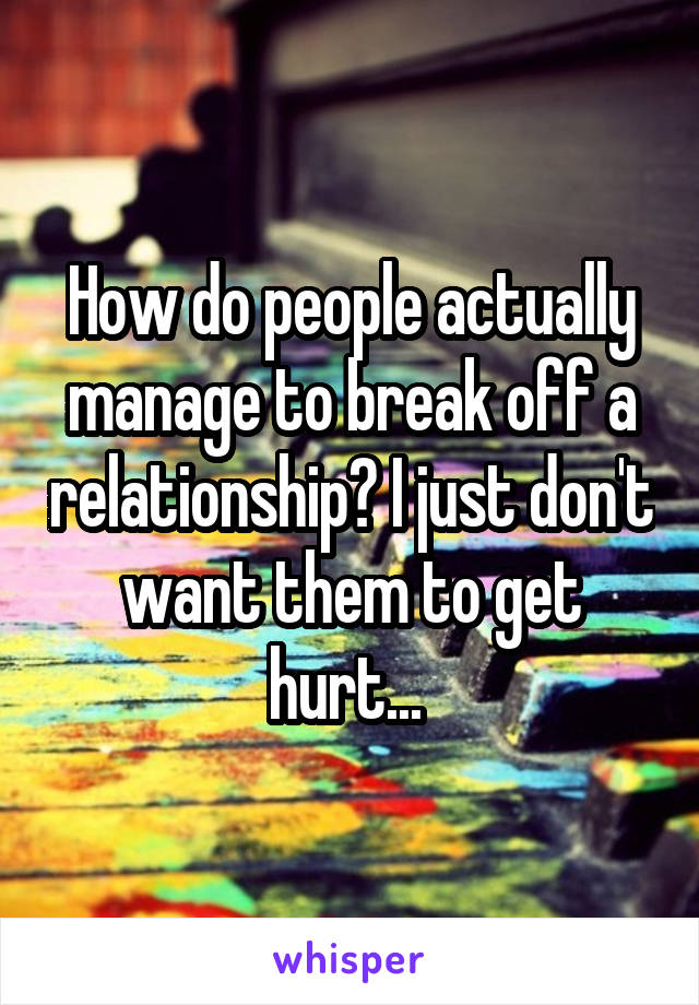 How do people actually manage to break off a relationship? I just don't want them to get hurt... 