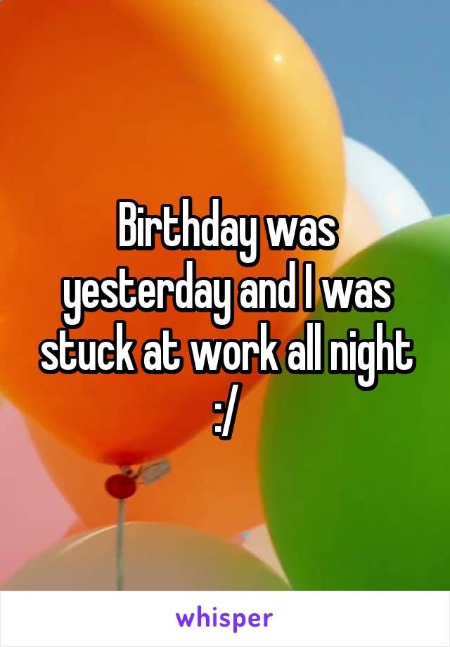 Birthday was yesterday and I was stuck at work all night :/