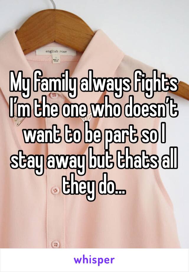 My family always fights I’m the one who doesn’t want to be part so I stay away but thats all they do... 