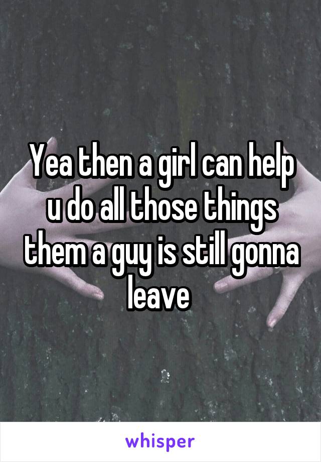 Yea then a girl can help u do all those things them a guy is still gonna leave 