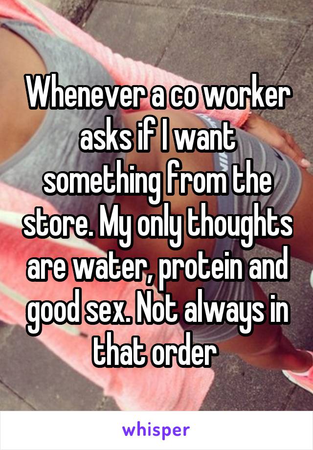 Whenever a co worker asks if I want something from the store. My only thoughts are water, protein and good sex. Not always in that order 