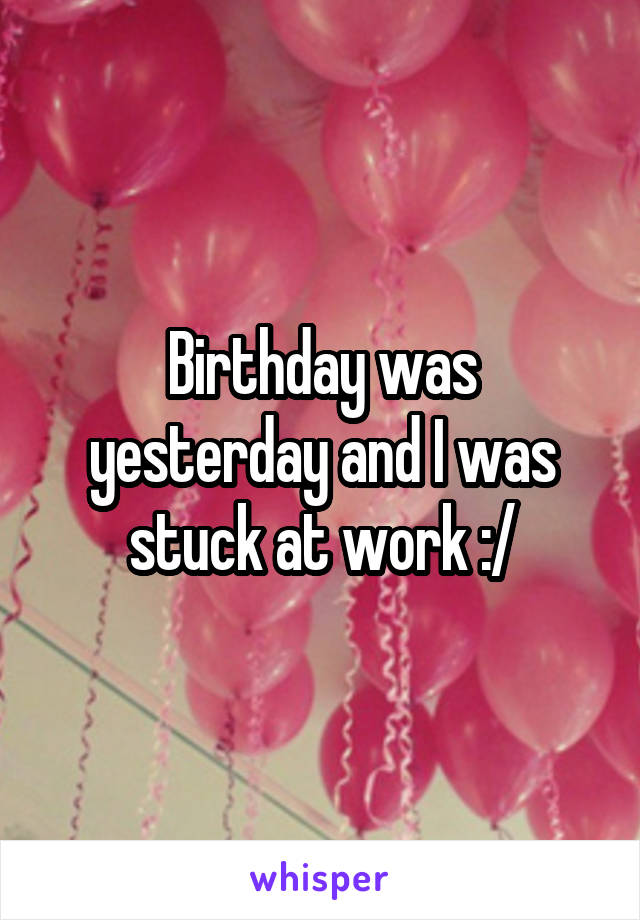 Birthday was yesterday and I was stuck at work :/