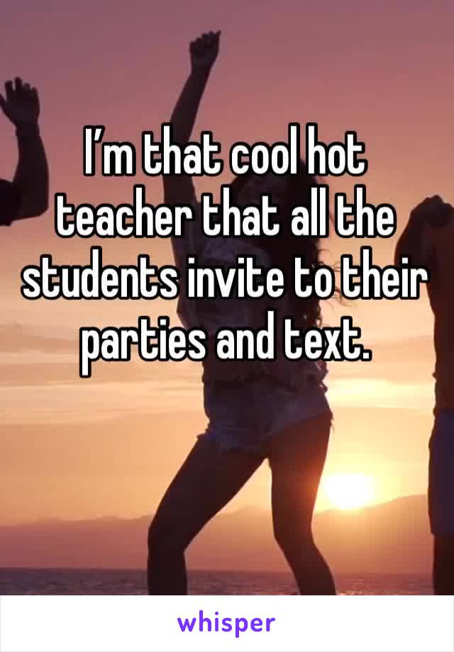 I’m that cool hot teacher that all the students invite to their parties and text.
