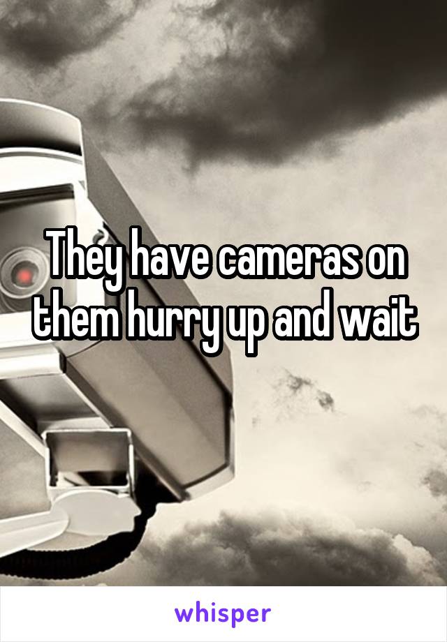 They have cameras on them hurry up and wait 