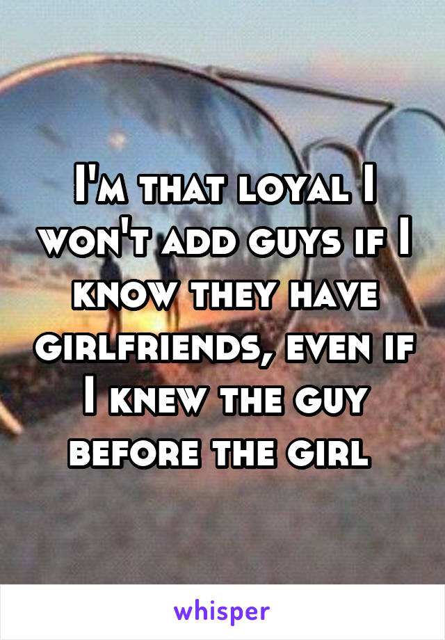 I'm that loyal I won't add guys if I know they have girlfriends, even if I knew the guy before the girl 