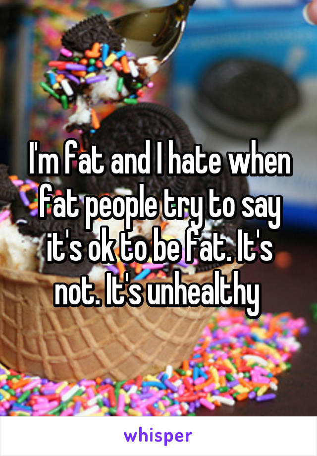 I'm fat and I hate when fat people try to say it's ok to be fat. It's not. It's unhealthy 