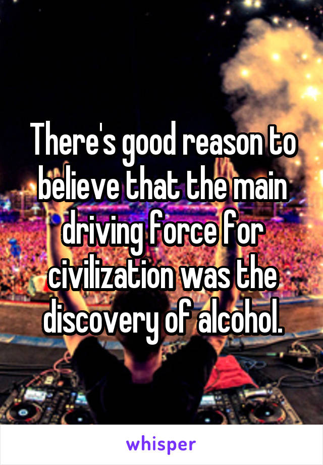 There's good reason to believe that the main driving force for civilization was the discovery of alcohol.