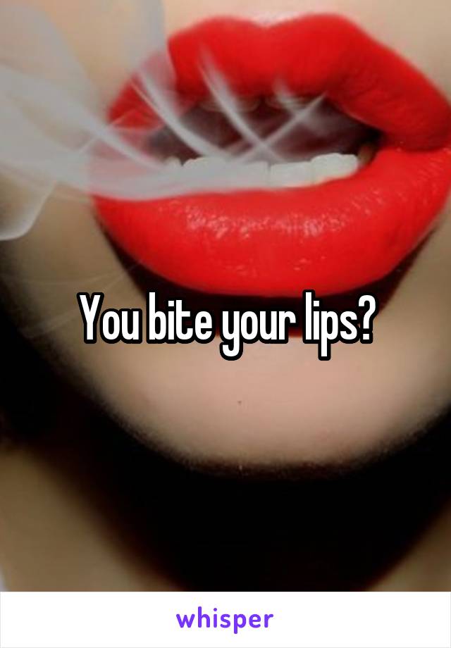 You bite your lips?