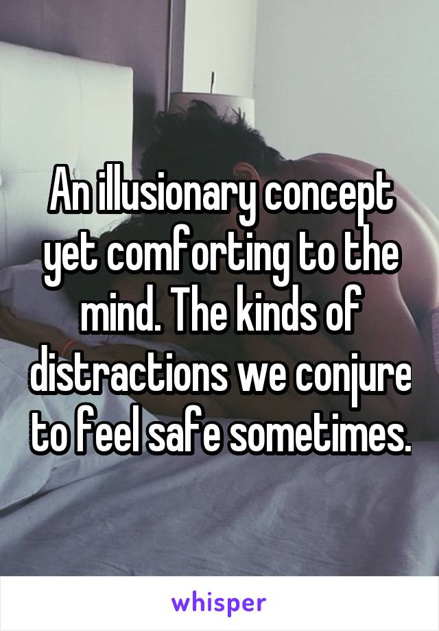 An illusionary concept yet comforting to the mind. The kinds of distractions we conjure to feel safe sometimes.