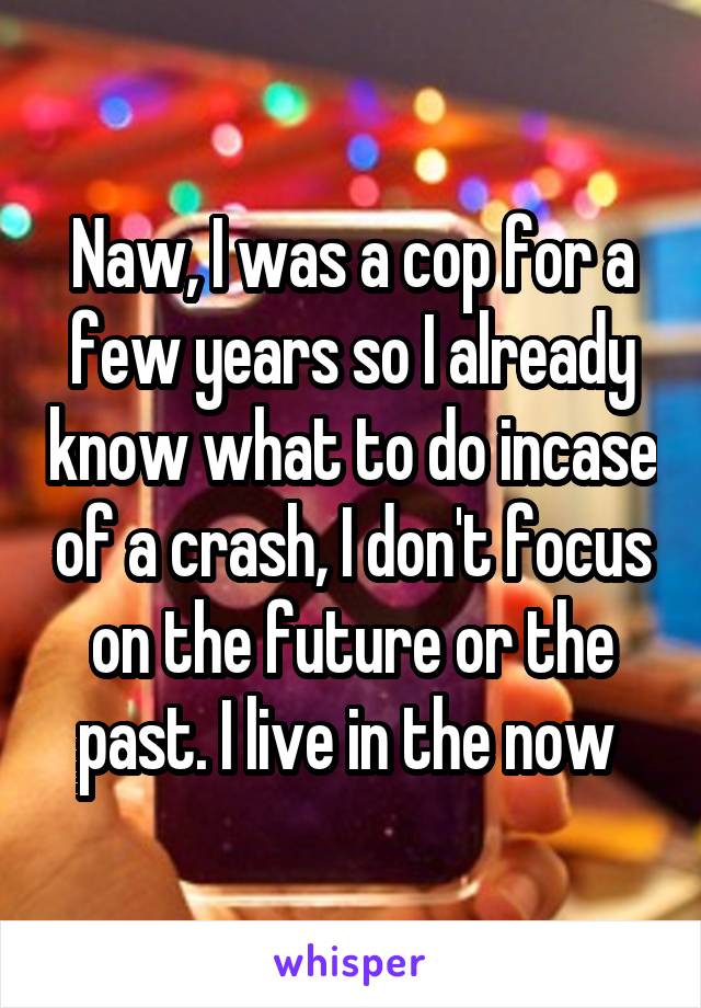 Naw, I was a cop for a few years so I already know what to do incase of a crash, I don't focus on the future or the past. I live in the now 